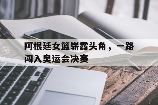 C7娱乐官网网页版-包含阿根廷女篮崭露头角，一路闯入奥运会决赛的词条