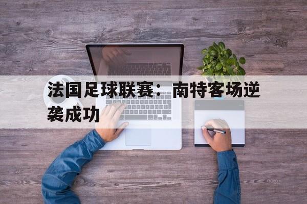 C7娱乐官网网页版-法国足球联赛：南特客场逆袭成功