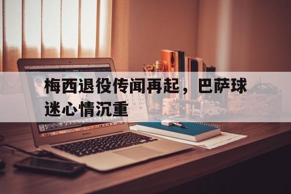 关于梅西退役传闻再起，巴萨球迷心情沉重的信息