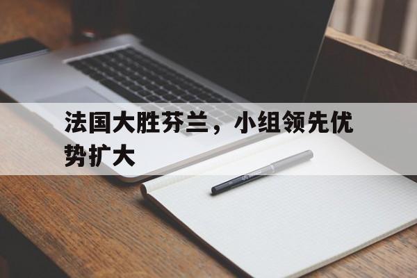 游戏平台-法国大胜芬兰，小组领先优势扩大