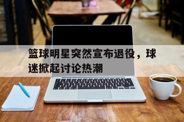 注册领彩金-包含篮球明星突然宣布退役，球迷掀起讨论热潮的词条